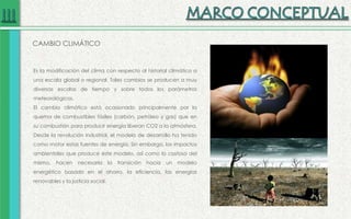 CAMBIO CLIMÁTICO
Es la modificación del clima con respecto al historial climático a
una escala global o regional. Tales cambios se producen a muy
diversas escalas de tiempo y sobre todos los parámetros
meteorológicos.
El cambio climático está ocasionado principalmente por la
quema de combustibles fósiles (carbón, petróleo y gas) que en
su combustión para producir energía liberan CO2 a la atmósfera.
Desde la revolución industrial, el modelo de desarrollo ha tenido
como motor estas fuentes de energía. Sin embargo, los impactos
ambientales que produce este modelo, así como lo costoso del
mismo, hacen necesaria la transición hacia un modelo
energético basado en el ahorro, la eficiencia, las energías
renovables y la justicia social.
 