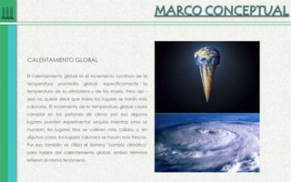 CALENTAMIENTO GLOBAL
El calentamiento global es el incremento continuo de la
temperatura promedio global: específicamente la
temperatura de la atmósfera y de los mares. Pero ojo -
¡eso no quiere decir que todos los lugares se harán más
calurosos. El incremento de la temperatura global causa
cambios en los patrones de clima; por eso algunos
lugares pueden experimentar sequías mientras otros se
inundan, los lugares fríos se vuelven más cálidos y, en
algunos casos, los lugares calurosos se hacen más frescos.
Por eso también se utiliza el término "cambio climático"
para hablar del calentamiento global; ambos términos
refieren al mismo fenómeno.
 