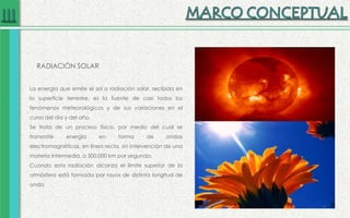 RADIACIÓN SOLAR
La energía que emite el sol o radiación solar, recibida en
la superficie terrestre, es la fuente de casi todos los
fenómenos meteorológicos y de sus variaciones en el
curso del día y del año.
Se trata de un proceso físico, por medio del cual se
transmite energía en forma de ondas
electromagnéticas, en línea recta, sin intervención de una
materia intermedia, a 300.000 km por segundo.
Cuando esta radiación alcanza el límite superior de la
atmósfera está formada por rayos de distinta longitud de
onda.
 