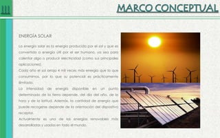 ENERGÍA SOLAR
La energía solar es la energía producida por el sol y que es
convertida a energía útil por el ser humano, ya sea para
calentar algo o producir electricidad (como sus principales
aplicaciones).
Cada año el sol arroja 4 mil veces más energía que la que
consumimos, por lo que su potencial es prácticamente
ilimitado.
La intensidad de energía disponible en un punto
determinado de la tierra depende, del día del año, de la
hora y de la latitud. Además, la cantidad de energía que
puede recogerse depende de la orientación del dispositivo
receptor.
Actualmente es una de las energías renovables más
desarrolladas y usadas en todo el mundo.
 