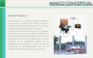 CONFORT TÉRMICO
El confort térmico es un concepto subjetivo que expresa el
bienestar físico y psicológico del individuo cuando las
condiciones de temperatura, humedad y movimiento del
aire son favorables a la actividad que desarrolla.
En definitiva, las reacciones de confort o incomodidad
térmica vienen dadas por las condiciones climáticas, por
la producción de calor del metabolismo humano y por la
trasferencia de calor con el ambiente. Para una mejor
compresión de los requerimientos térmicos de las
edificaciones debe estudiarse el balance térmico del
cuerpo humano y de las edificaciones, así como las
variables ambientales que participan en este proceso.
 