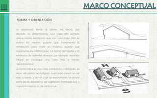 La resistencia frente al viento. La altura, por
ejemplo, es determinante: una casa alta siempre
ofrece mayor resistencia que una casa baja. Esto es
bueno en verano, puesto que incrementa la
ventilación, pero malo en invierno, puesto que
incrementa las infiltraciones. La forma del tejado y la
existencia de salientes diversos, por ejemplo, también
influye en conseguir una casa más o menos
"aerodinámica".
La forma ideal es una casa compacta y alargada, es
decir, de planta rectangular, cuyo lado mayor va de
este a oeste, y en el cual se encontrarán la mayor
parte de los dispositivos de captación (fachada sur), y
cuyo lado menor va de norte a sur.
FORMA Y ORIENTACIÓN
 