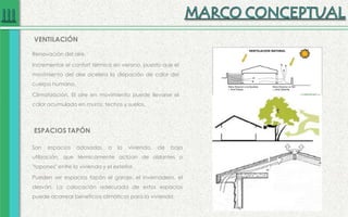 Renovación del aire.
Incrementar el confort térmico en verano, puesto que el
movimiento del aire acelera la disipación de calor del
cuerpo humano.
Climatización. El aire en movimiento puede llevarse el
calor acumulado en muros, techos y suelos.
VENTILACIÓN
ESPACIOS TAPÓN
Son espacios adosados a la vivienda, de baja
utilización, que térmicamente actúan de aislantes o
"tapones" entre la vivienda y el exterior.
Pueden ser espacios tapón el garaje, el invernadero, el
desván. La colocación adecuada de estos espacios
puede acarrear beneficios climáticos para la vivienda.
 