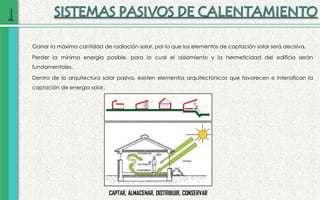Ganar la máxima cantidad de radiación solar, por lo que los elementos de captación solar será decisiva.
Perder la mínima energía posible, para lo cual el aislamiento y la hermeticidad del edificio serán
fundamentales.
Dentro de la arquitectura solar pasiva, existen elementos arquitectónicos que favorecen e intensifican la
captación de energía solar.
CAPTAR, ALMACENAR, DISTRIBUIR, CONSERVAR
 