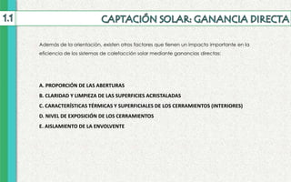 A. PROPORCIÓN DE LAS ABERTURAS
B. CLARIDAD Y LIMPIEZA DE LAS SUPERFICIES ACRISTALADAS
C. CARACTERÍSTICAS TÉRMICAS Y SUPERFICIALES DE LOS CERRAMIENTOS (INTERIORES)
D. NIVEL DE EXPOSICIÓN DE LOS CERRAMIENTOS
E. AISLAMIENTO DE LA ENVOLVENTE
Además de la orientación, existen otros factores que tienen un impacto importante en la
eficiencia de los sistemas de calefacción solar mediante ganancias directas:
 