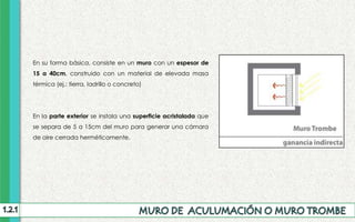 En su forma básica, consiste en un muro con un espesor de
15 a 40cm, construido con un material de elevada masa
térmica (ej.: tierra, ladrillo o concreto)
En la parte exterior se instala una superficie acristalada que
se separa de 5 a 15cm del muro para generar una cámara
de aire cerrada herméticamente.
 