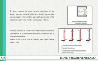 En esta variante se suele generar aberturas en las
partes superior e inferior del muro, de tal manera que
se produzcan intercambios convectivos de aire entre
la cámara del muro Trombe y el espacio interior.
De esa manera se produce un intercambio constante
que tiende a aumentar la temperatura del aire en el
espacio habitable.
El efecto es que se puede calentar más rápidamente
el espacio
 