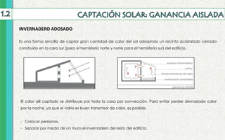 INVERNADERO ADOSADO
Es una forma sencilla de captar gran cantidad de calor del sol adosando un recinto acristalado cerrado
construido en la cara sur (para el hemisferio norte y norte para el hemisferio sur) del edificio.
El calor allí captado se distribuye por toda la casa por convección. Para evitar perder demasiado calor
por la noche, ya que el vidrio es buen transmisor de calor, es posible:
- Colocar persianas.
- Separar por medio de un muro el invernadero del resto del edificio.
 