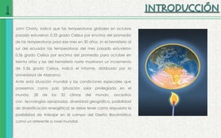 John Christy, indicó que las temperaturas globales en octubre
pasado estuvieron 0.33 grado Celsius por encima del promedio
de las temperaturas para ese mes en 30 años, sn el hemisferio al
sur del ecuador las temperaturas del mes pasado estuvieron
0.36 grado Celsius por encima del promedio para octubre en
treinta años y las del hemisferio norte mostraron un incremento
de 0.36 grado Celsius, indicó el informe, distribuido por la
Universidad de Alabama.
Ante esta situación mundial y las condiciones especiales que
poseemos como país (situación solar privilegiada en el
mundo, 28 de los 32 climas del mundo, ancestros
con tecnologías apropiadas, diversidad geográfica, posibilidad
de diversificación energética) se debe tener como respuesta la
posibilidad de trabajar en el campo del Diseño Bioclimático
como un referente a nivel mundial.
 