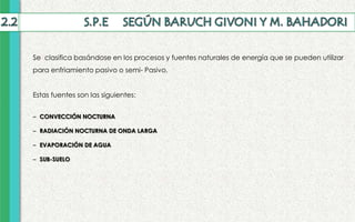 Se clasifica basándose en los procesos y fuentes naturales de energía que se pueden utilizar
para enfriamiento pasivo o semi- Pasivo.
Estas fuentes son las siguientes:
– CONVECCIÓN NOCTURNA
– RADIACIÓN NOCTURNA DE ONDA LARGA
– EVAPORACIÓN DE AGUA
– SUB-SUELO
 