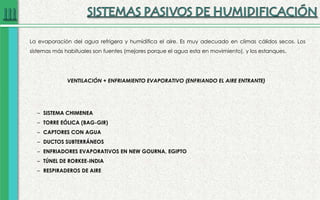 La evaporación del agua refrigera y humidifica el aire. Es muy adecuado en climas cálidos secos. Los
sistemas más habituales son fuentes (mejores porque el agua esta en movimiento), y los estanques.
– SISTEMA CHIMENEA
– TORRE EÓLICA (BAG-GIR)
– CAPTORES CON AGUA
– DUCTOS SUBTERRÁNEOS
– ENFRIADORES EVAPORATIVOS EN NEW GOURNA, EGIPTO
– TÚNEL DE RORKEE-INDIA
– RESPIRADEROS DE AIRE
VENTILACIÓN + ENFRIAMIENTO EVAPORATIVO (ENFRIANDO EL AIRE ENTRANTE)
 