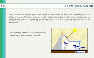 Usa la convección del aire para crear ventilación, por medio del efecto de sobrecalentar el aire
atrapado por la chimenea, obligado a subir rápidamente, succionándolo por un espacio que se
conecta a la chimenea. Dentro de los sistemas pasivos, es el más usado, no altera el costo de la
edificación.
Las chimeneas solares son fundamentalmente
una variación de las torres de extracción.
 
