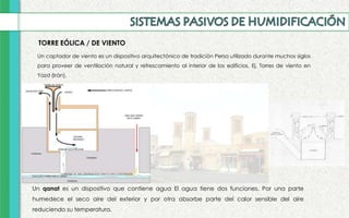 TORRE EÓLICA / DE VIENTO
Un qanat es un dispositivo que contiene agua El agua tiene dos funciones. Por una parte
humedece el seco aire del exterior y por otra absorbe parte del calor sensible del aire
reduciendo su temperatura.
Un captador de viento es un dispositivo arquitectónico de tradición Persa utilizado durante muchos siglos
para proveer de ventilación natural y refrescamiento al interior de los edificios. Ej. Torres de viento en
Yazd (Irán).
 
