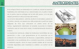 En la antigua Grecia se ordenaban en cuadrícula, donde los espacios
habitables eran orientados al sur y relacionados con un patio a través
de un pórtico que los protegía del sol alto del verano, a la vez que
dejaba penetrar en ellos el sol bajo del invierno.
Los romanos descubrieron, además, el efecto invernadero: usaban en
sus baños y termas una especie de vidrio producido a partir de capas
delgadas de mica que colocaban en ciertas zonas de las
termas, regularmente orientadas al noroeste, buscando la máxima
captación solar en horas de la tarde y fundamentalmente durante el
invierno.
La arquitectura vernácula, refleja las tradiciones transmitidas de una
generación a otra y que generalmente se ha producido por la
población sin la intervención de técnicos o especialistas, siempre ha
respondido a las condiciones de su contexto, buscando, a través de
la sabiduría popular, sacar el mayor partido posible de los recursos
naturales disponibles para maximizar la calidad y el confort de las
personas.
 