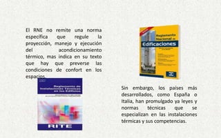 El RNE no remite una norma
específica que regule la
proyección, manejo y ejecución
del acondicionamiento
térmico, mas indica en su texto
que hay que preverse las
condiciones de confort en los
espacios.
Sin embargo, los países más
desarrollados, como España o
Italia, han promulgado ya leyes y
normas técnicas que se
especializan en las instalaciones
térmicas y sus competencias.
 