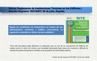 Fuente: Decreto Supremo 1027/2007, 20 de julio, España
Regula las condiciones de temperatura en locales de uso
administrativo, comercial y pública concurrencia. La
regulación contenida en dichas normas establece:
*Una alta humedad puede dificultar la sudoración que es uno de los mecanismos de defensa del
cuerpo contra el calor. Así mismo, una humedad demasiado baja reseca las mucosas y dificulta la
respiración aparte de favorecer también la acumulación de electricidad estática.
 