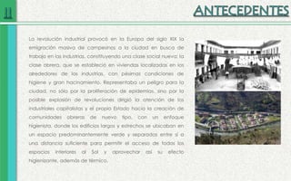 La revolución industrial provocó en la Europa del siglo XIX la
emigración masiva de campesinos a la ciudad en busca de
trabajo en las industrias, constituyendo una clase social nueva: la
clase obrera, que se estableció en viviendas localizadas en los
alrededores de las industrias, con pésimas condiciones de
higiene y gran hacinamiento. Representaba un peligro para la
ciudad, no sólo por la proliferación de epidemias, sino por la
posible explosión de revoluciones dirigió la atención de los
industriales capitalistas y el propio Estado hacia la creación de
comunidades obreras de nuevo tipo, con un enfoque
higienista, donde los edificios largos y estrechos se ubicaban en
un espacio predominantemente verde y separados entre sí a
una distancia suficiente para permitir el acceso de todos los
espacios interiores al Sol y aprovechar así su efecto
higienizante, además de térmico.
 