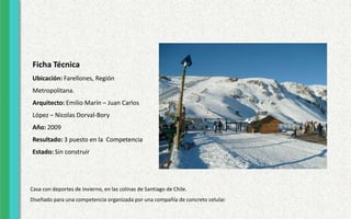 Ficha Técnica
Ubicación: Farellones, Región
Metropolitana.
Arquitecto: Emilio Marín – Juan Carlos
López – Nicolas Dorval-Bory
Año: 2009
Resultado: 3 puesto en la Competencia
Estado: Sin construir
Casa con deportes de invierno, en las colinas de Santiago de Chile.
Diseñado para una competencia organizada por una compañía de concreto celular.
 