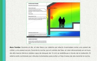 Muro Trombe: Durante el día, el aire fresco se calienta por efecto invernadero entre una pared de
cristal y una pared oscura. Durante la noche, por el cambio de fase, el calor almacenado en el muro
de alta inercia térmica (doble capa de bloques de 15 cm) se redistribuye a través de la radiación. El
sistema está controlado por válvulas motorizadas para evitar un flujo inverso de aire durante la noche.
 