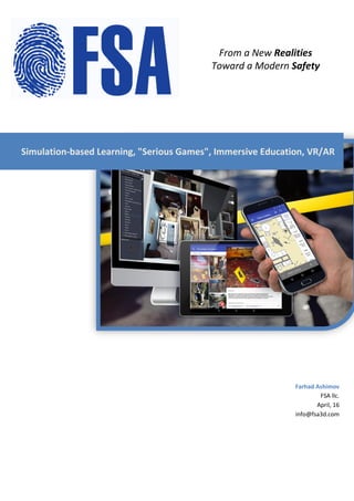 Farhad Ashimov
FSA llc.
April, 16
info@fsa3d.com
Simulation-based Learning, "Serious Games", Immersive Education, VR/AR
From a New Realities
Toward a Modern Safety
 