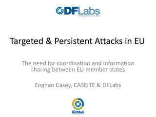 Targeted  &  Persistent  Attacks  in  EU  

   The  need  for  coordination  and  information  
      sharing  between  EU  member  states  
                            
         Eoghan  Casey,  CASEITE  &  DFLabs  
 