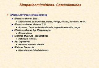 Simpaticomiméticos. Catecolaminas

Efectos Adversos e Interacciones
   Efectos sobre el SNC:
       Excitabilidad, convulsiones, mareo, vértigo, cefalea, insomnio, ACVA.
   Efectos sobre el sistema C.V:
       Arritmias, Taquicardia o bradicardia, hipo o hipertensión, angor.
   Efectos sobre el Ap. Respiratorio:
       Disnea, Asma.
   Sistema Musculo- esquelético:
       Debilidad, temblor.
   Ap. Digestivo:
       Nauseas, vómitos, diarrea.
   Sistema Endocrino:
       Hiperglucemia (ojo diabéticos).
 