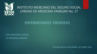 INSTITUTO MEXICANO DEL SEGURO SOCIAL
UNIDAD DE MEDICINA FAMILIAR No. 27
SUN GRANADOS GARCIA
R1 MEDICINA FAMILIAR
ENFERMEDADES TIROIDEAS
TIJUANA BAJA CALIFORNIA. OCTUBRE 2016
 