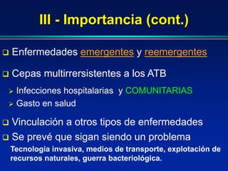 III - Importancia (cont.)
 Se prevé que sigan siendo un problema
 Enfermedades emergentes y reemergentes
 Infecciones hospitalarias y COMUNITARIAS
 Gasto en salud
 Cepas multirrersistentes a los ATB
 Vinculación a otros tipos de enfermedades
Tecnología invasiva, medios de transporte, explotación de
recursos naturales, guerra bacteriológica.
 