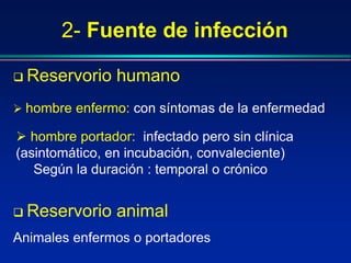 2- Fuente de infección
 Reservorio humano
 hombre enfermo: con síntomas de la enfermedad
 hombre portador: infectado pero sin clínica
(asintomático, en incubación, convaleciente)
Según la duración : temporal o crónico
 Reservorio animal
Animales enfermos o portadores
 