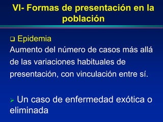 VI- Formas de presentación en la
población
 Epidemia
Aumento del número de casos más allá
de las variaciones habituales de
presentación, con vinculación entre sí.
 Un caso de enfermedad exótica o
eliminada
 