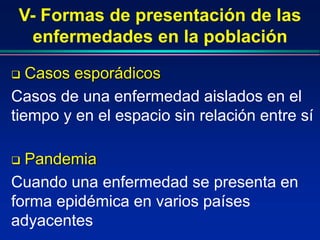 V- Formas de presentación de las
enfermedades en la población
 Casos esporádicos
Casos de una enfermedad aislados en el
tiempo y en el espacio sin relación entre sí
 Pandemia
Cuando una enfermedad se presenta en
forma epidémica en varios países
adyacentes
 
