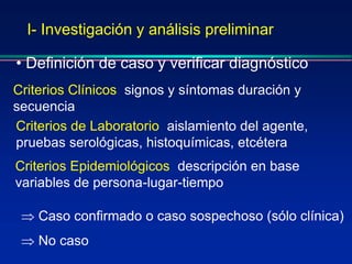 I- Investigación y análisis preliminar
• Definición de caso y verificar diagnóstico
Criterios Clínicos: signos y síntomas duración y
secuencia
Criterios Epidemiológicos: descripción en base
variables de persona-lugar-tiempo
Criterios de Laboratorio: aislamiento del agente,
pruebas serológicas, histoquímicas, etcétera
 Caso confirmado o caso sospechoso (sólo clínica)
 No caso
 