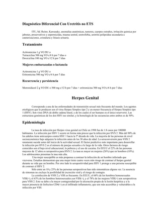 Diagnóstico Diferencial Con Uretritis no ETS
ITU, Sd. Reiter, Kawasaky, anomalías anatómicas, tumores, cuerpos extraños, irritación química por
jabones, preservativos y espermicidas, trauma uretral, uretrofobia, uretritis polipoídea secundaria a
cateterizaciones, cristaluria y litiasis urinaria.
Tratamiento
Azitromicina 1 g VO DU o
Tetraciclina 500 mg VO c/6 h por 7 días o
Doxiciclina 100 mg VO c/12 h por 7 días
Mujeres embarazadas o lactancia
Azitromicina 1 g VO DU o
Eritromicina 500 mg VO c/6 h por 7 días
Recurrencia y persistencia
Metronidazol 2 g VO DU o 500 mg c/12 h por 7 días + eritromicina 500 mg VO c/6 h por 7 días
Herpes Genital
Corresponde a una de las enfermedades de transmisión sexual más frecuente del mundo. Los agentes
etiológicos que lo producen son el virus Herpes Simplex tipo 2 y en menor frecuencia el Herpes Simplex tipo
1 (HSV). Son virus DNA de doble cadena lineal, y de los cuales el ser humano es el único reservorio. Las
estructuras genómicas de los dos HSV ese similar, y la homología de las secuencias entre ambos es de 50%.
Epidemiología
La tasa de infección por Herpes virus genital en Chile en 1998 fue de 1.8 casos por 100000
habitantes. La infección por HSV 1 ocurre en forma más precoz que la infección por HVS 2. Más del 90% de
los adultos tiene anticuerpos contra HSV 1 hacia la 5ª década de vida. La mayoría de las personas de nivel
socioeconómico bajo adquiere la infección antes de los 30 años de edad. La seroconversión para VHS 2
raramente sucede antes del inicio de la actividad sexual. El factor predictivo más importante para desarrollar
la infección por HVS 2 es el número de parejas sexuales a lo largo de la vida. Otros factores de riesgo
conocidos son el bajo nivel educacional, la pobreza y el uso de cocaína. En EEUU el 22% de las personas
mayores de 12 años es seropositiva para HVS 2. La tasa es mayor en mujeres (26%) que en hombres (18%).
Los adolescentes presentan la tasa más alta.
Una mujer susceptible es más propensa a contraer la infección de un hombre infectado que
viceversa. Estudios demuestran que una mujer tiene cuatro veces más riesgo de contraer el herpes genital
durante su vida que un hombre. Por otro lado la seropositividad para HSV 1 protege a una persona susceptible
de contraer el HSV 2.
Sólo entre un 10 y 25% de las personas seropositivas han sido sintomáticas alguna vez. La ausencia
de síntomas no excluye la posibilidad de excreción viral y el riesgo de contagio.
La coinfección de VHS 2 y VIH es frecuente. En EEUU, el 68% de los hombres homosexuales
VIH(+), el 63% de los hombres heterosexuales con VIH(+), y el 78% de las mujeres VIH(+) son seropositivas
para VHS 2. Esto se debe a la mayor contagiosidad por la ulceración propia de la lesión herpética y a la
mayor presencia de linfocitos CD4(+) en el infiltrado inflamatorio, que son más accesibles y vulnerables a la
infección por VIH.
 