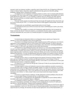 necesario contar con exámenes sensibles y específicos para la detección del virus. El diagnóstico diferencial
incluye el chancro luético, chancroide, erupción medicamentosa fija, gonococia, foliculitis, pénfigo,
penfigoide, impétigo buloso y dermatitis de contacto.
El estándar de oro en el diagnóstico del herpes genital es el cultivo viral. La muestra puede obtenerse
de vesículas, LCR, heces, orina, nariz, faringe, conjuntiva, cérvix. Con anticuerpos monoclonales en el cultivo
puede diferenciarse entre VHS 1 y 2. Los resultados se obtienen entre 24 y 48 horas, pero debe esperarse
hasta 7 días para confirmar un resultado negativo. Puede hacerse estudio de sensibilidad en pacientes con
mala respuesta clínica.
El test de Tzanck consiste en la observación bajo microscopio del raspado de la base de la lesión, que
en el caso de infección por VHS 1, 2 o Varicela Zoster muestra células gigantes multinucleadas. Demora sólo
30 minutos.
La biopsia tiene una sensibilidad y especificidad similar al test de Tzanck.
La inmunofluorescencia de un frotis de la lesión tiene menor sensibilidad que el cultivo, pero arroja
un resultado en 1 hora.
La PCR es muy sensible, no se afecta con el tratamiento, puede identificar virus en muestras de
herpes recurrente de más de 72 horas de evolución y es el método de elección cuando se quiere pesquisar
excreción asintomática del virus (como en el momento del parto). Su resultado demora 4 horas.
Tratamiento
Lo esencial para un tratamiento efectivo es un diagnóstico precoz, puesto que al aparecer los
síntomas, el virus ya ha completado varios ciclos de replicación.
El aciclovir es un análogo de purina que inhibe competitivamente la DNA polimerasa viral, limita la
replicación y evita la propagación, pero no evita la muerte de las células infectadas. Es efectiva tanto para
VHS 1, 2 y virus Varicela Zoster. Se encuentra en forma tópica, oral e intravenosa. Su biodisponibilidad por
vía oral es baja (15 a 20%) por lo que requiere de dosis diarias más frecuentes.
El Valaciclovir es una prodroga del aciclovir que tiene de 3 a 5 veces mayor biodisponibilidad por
vía oral, lo que hace comparable sus niveles plasmáticos a los alcanzados por el aciclovir intravenoso.
Ambas drogas se excretan como aciclovir intacto en un 85% por la orina. Se debe ajustar por función renal y
tienen riesgo de producir insuficiencia renal por obstrucción tubular, por lo cual se recomienda una adecuada
hidratación del paciente, y en casos de administración intravenosa infundir en un tiempo no menor a una hora.
La intoxicación se manifiesta como una encefalopatía que puede resolverse con hemodiálisis, pero
no con diálisis peritoneal.
En herpes genital es eficaz si se prescribe dentro de las primeras 24 horas de síntomas. Reduce el
dolor, pero no el tiempo de curación. Las dosis son 200 mg de aciclovir 5 veces al día por 10 días en
primoinfección y por 5 días en recurrencia (también 400 mg 3 veces al día). La vía intravenosa se reserva para
compromiso local extenso o compromiso sistémico.
El Valaciclovir se usa en dosis de 500 mg cada 12 horas por 10 días en caso de primoinfección, y por
5 días en caso de recurrencia.
La terapia supresiva crónica está indicada en casos de eritema multiforme asociado a recurrencias o
en casos de querer evitar el contagio a parejas susceptibles. Reduce en un 90% las recurrencias y la excreción
asintomática viral. Se logra con 400 mg de aciclovir cada 12 horas o con 500 mg de valaciclovir al día en caso
de menos de 10 recurrencias al año, y con 1 g de valaciclovir en caso de más de 10 recurrencias al año. Debe
mantenerse como mínimo 1 a 2 años, y de por vida en casos de prevención de contagio de parejas
susceptibles.
El aciclovir es seguro durante el embarazo. Se debe administrar en forma profiláctica días antes del
parto, y en caso de haber lesiones al momento del éste, se debe indicar cesárea.
La Idoxuridina y la Trifluridina han sido abandonados en preparados de acción sistémica dada su
toxicidad, y sólo se usan en preparados tópicos y oftálmicos.
La Vidarabina es efectiva contra HVS 1, 2 VVZ. Es usada en forma IV en encefalitis herpética,
infecciones mucocutáneas y perinatales. Sin embargo ha sido reemplazada por el aciclovir IV dado que es
más efectivo y fácil de administrar. También existe en preparados oftálmicos.
La resistencia al aciclovir y al valaciclovir es poco frecuente. Se encuentra en el 0.4% de las cepas en
inmunocompetentes, y entre un 4 y 10% de las cepas en inmunocomprometidos. Esta resistencia no se debe a
exposición previa a la droga, sino más bien a la mayor tasa de replicación viral en inmucomprometidos y el
 