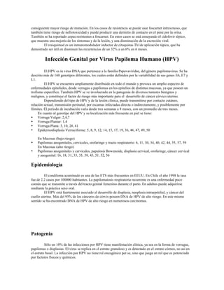 consiguiente mayor riesgo de mutación. En los casos de resistencia se puede usar foscarnet intravenoso, que
también tiene riesgo de nefrotoxicidad y puede producir una dermitis de contacto en el pene por la orina.
También se ha reportado cepas resistentes a foscarnet. En estos casos se está ensayando el cidofovir tópico,
que muestra una mejoría de los síntomas y de la lesión, y una disminución de la excreción viral.
El resiquimod es un inmunomodulador inductor de citoquinas Th1de aplicación tópica, que ha
demostrado ser útil en disminuir las recurrencias de un 32% a un 6% en 6 meses.
Infección Genital por Virus Papiloma Humano (HPV)
El HPV es in virus DNA que pertenece a la familia Papovaviridae, del género papilomavirus. Se ha
descrito más de 160 genotipos diferentes, los cuales están definidos por la variabilidad de sus genes E6, E7 y
L1.
El HPV se encuentra ampliamente distribuido en todo el mundo y provoca un amplio espectro de
enfermedades epiteliales, desde verrugas a papilomas en los epitelios de distintas mucosas, ya que poseen un
trofismo específico. También HPV se ve involucrado en la patogenia de diversos tumores benignos y
malignos, y constituye el factor de riesgo más importante para el desarrollo de cáncer cérvico uterino.
Dependiendo del tipo de HPV y de la lesión clínica, puede transmitirse por contacto cutáneo,
relación sexual, transmisión perinatal, por escamas infectadas directa o indirectamente, y posiblemente por
fómites. El período de incubación varía desde tres semanas a 8 meses, con un promedio de tres meses.
En cuanto al genotipo del HPV y su localización más frecuente en piel se tiene:
• Verruga Vulgar: 2,4,7
• Verruga Plantar: 1,4
• Verruga Plana: 3, 10, 28, 41
• Epidermodisplasia Verruciforme: 5, 8, 9, 12, 14, 15, 17, 19, 36, 46, 47, 49, 50
En Mucosas (bajo riesgo)
• Papilomas anogenitales, cervicales, orofaringe y tracto respiratorio: 6, 11, 30, 34, 40, 42, 44, 55, 57, 59
En Mucosas (alto riesgo)
• Papilomas anogenitales y cervicales, papulosis Bowenoide, displasia cervical, orofaringe, cáncer cervical
y anogenital: 16, 18, 31, 33, 35, 39, 45, 51, 52, 56
Epidemiología
El condiloma acuminado es una de las ETS más frecuentes en EEUU. En Chile el año 1998 la tasa
fue de 2.2 casos por 100000 habitantes. La papilomatosis respiratoria recurrente es una enfermedad poco
común que se transmite a través del tracto genital femenino durante el parto. En adultos puede adquirirse
mediante la práctica sexo oral.
El HPV está fuertemente asociado al desarrollo de displasia, neoplasia intraepitelial, y cáncer del
cuello uterino. Más del 95% de los cánceres de cérvix poseen DNA de HPV de alto riesgo. En este mismo
sentido se ha encontrado DNA de HPV de alto riesgo en numerosos carcinomas.
Patogenia
Sólo un 10% de las infecciones por HPV tiene manifestación clínica, ya sea en la forma de verrugas,
papilomas o displasias. El virus se replica en el estrato granuloso y es detectado en el estrato córneo, no así en
el estrato basal. La infección por HPV no tiene rol oncogénico per se, sino que juega un rol que es potenciado
por factores físicos y químicos.
 