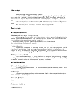 Diagnóstico
Se basa en la inspección clínica con buena luz y lupa.
Las lesiones subclínicas deben ser visualizadas con colposcopía y con la aplicación de ácido acético
al 3-5% que ayuda a delimitar la lesión mediante la reacción blanco acética. Sin embargo es un examen de
baja especificidad, ya que se altera en otras enfermedades, como por ejemplo el líquen plano, la candidiasis
etc.
En todas las mujeres con condiloma acuminado debe realizarse citología con técnica de Papanicolau
anual.
Debe biopsiarse verrugas resistentes al tratamiento, atípicas o pigmentadas.
Tratamiento
Tratamientos Químicos
Podofilino al 10%-30%-45% en solución alcohólica
Aplicación por profesional médico en lesiones de genitales externos y perianales. La aplicación debe
repetirse semanalmente por 3 a 4 semanas hasta la desaparición de las lesiones. Si no mejora considerar otra
posibilidad diagnóstica o la presencia de una cepa más agresiva.
La aplicación de grandes cantidades de podofilino puede provocar toxicidad sistémica.
Está contraindicado en el embarazo y la lactancia.
Podofilotoxina al 0.5%
Puede aplicarse directamente por el paciente dos veces al día por 3 días. No requiere lavarse como la
podofilina. Se descansa 4 días y luego se repite por 3 días más. Las respuestas se ven habitualmente a las 6
semanas. Su eficacia es similar a la de la podofilina, pero tiene menos toxicidad sistémica. Aproximadamente
la mitad de los pacientes muestra algún grado de inflamación, quemaduras o erosiones.
Ácido Tricloroacético al 80-90%
Aplicación local por el médico 2 a 3 veces por semana por un máximo de tres semanas. Se forma una
erosión que sana en unas 3 semanas sin cicatriz. Puede usarse como terapia combinada con podofilino al 40%
en pacientes inmunodeprimidos y es el tratamiento de elección en el embarazo.
Tratamientos Físicos
Crioterapia (Nitrógeno Líquido)
Las complicaciones son infrecuentes. Cura aproximadamente el 90% de las lesiones, aunque a veces
se requiere varias aplicaciones.
Electrocirugía
Eventualmente desaparecen todas las lesiones, aunque el 20 a 30% desarrolla nuevas lesiones en los
bordes quirúrgicos o en sitios alejados.
Extirpación Quirúrgica
Láser
Inmunomoduladores
Imiquimod (Aldara)
 