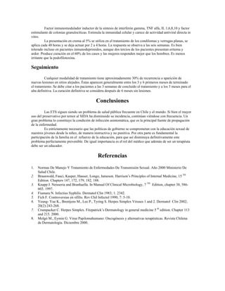 Factor inmunomodulador inductor de la síntesis de interferón gamma, TNF alfa, IL 1,6,8,10 y factor
estimulante de colonias granulocíticas. Estimula la inmunidad celular y carece de actividad antiviral directa in
vitro.
La presentación en crema al 5% se utiliza en el tratamiento de los condilomas y verrugas planas, se
aplica cada 48 horas y se deja actuar por 2 a 4 horas. La respuesta se observa a las seis semanas. Es bien
tolerado incluso en pacientes inmunodeprimidos, aunque dos tercios de los pacientes presentan eritema y
ardor. Produce curación en el 60% de los casos y las mujeres responden mejor que los hombres. Es menos
irritante que la podofilotoxina.
Seguimiento
Cualquier modalidad de tratamiento tiene aproximadamente 30% de recurrencia o aparición de
nuevas lesiones en sitios alejados. Éstas aparecen generalmente entre los 3 y 6 primeros meses de terminado
el tratamiento. Se debe citar a los pacientes a las 3 semanas de concluido el tratamiento y a los 3 meses para el
alta definitiva. La curación definitiva se considera después de 6 meses sin lesiones.
Conclusiones
Las ETS siguen siendo un problema de salud pública frecuente en Chile y el mundo. Si bien el mayor
uso del preservativo por temor al SIDA ha disminuido su incidencia, continúan viéndose con frecuencia. Un
gran problema lo constituye la condición de infección asintomática, que es la principal fuente de propagación
de la enfermedad.
Es estrictamente necesario que las políticas de gobierno se comprometan con la educación sexual de
nuestros jóvenes desde la niñez, de manera instructiva y no punitiva. Por otra parte es fundamental la
participación de la familia en el refuerzo de la educación, para que así disminuya definitivamente este
problema perfectamente prevenible. De igual importancia es el rol del médico que además de ser un terapéuta
debe ser un educador.
Referencias
1. Normas De Manejo Y Tratamiento de Enfermedades De Transmisión Sexual. Año 2000 Ministerio De
Salud Chile.
2. Braunwald, Fauci, Kasper, Hauser, Longo, Jameson. Harrison’s Principles of Internal Medicine, 15 TH
Edition. Chapters 147, 172, 179, 182, 188.
3. Knapp J. Neisseria and Branhaella. In Manual Of Clinical Microbiology, 7 TH
Edition, chapter 38, 586-
603. 1997.
4. Fiumara N. Infectius Syphilis. Dermatol Clin 1983; 1: 2342.
5. Fich F. Controversias en sífilis. Rev Chil Infectol 1990; 7: 5-10.
6. Yeung- Yue K., Brentjens M., Lee P., Tyring S. Herpes Simplex Viruses 1 and 2. Dermatol Clin 2002;
20(2):243-268.
7. Crumpacker C. Herpes Simplex. Fitzpatrick’s Dermatology in general medicine 5 th
edition. Chapter 113
and 215. 2000.
8. Molgó M., Eymin G. Virus Papilomahumano: Oncogénesis y alternativas terapéuticas. Revista Chilena
de Dermatología. Diciembre 2000.
 