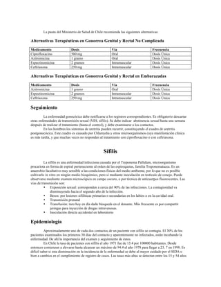 La pauta del Ministerio de Salud de Chile recomienda las siguientes alternativas:
Alternativas Terapéuticas en Gonorrea Genital y Rectal No Complicada
Medicamento Dosis Vía Frecuencia
Ciprofloxacino 500 mg Oral Dosis Única
Azitromicina 1 gramo Oral Dosis Única
Espectinomicina 2 gramos Intramuscular Dosis Única
Ceftriaxona 250 mg Intramuscular Dosis Única
Alternativas Terapéuticas en Gonorrea Genital y Rectal en Embarazadas
Medicamento Dosis Vía Frecuencia
Azitromicina 1 gramo Oral Dosis Única
Espectinomicina 2 gramos Intramuscular Dosis Única
Ceftriaxona 250 mg Intramuscular Dosis Única
Seguimiento
La enfermedad gonocócica debe notificarse a los registros correspondientes. Es obligatorio descartar
otras enfemedades de transmisión sexual (VIH, sífilis). Se debe indicar abstinencia sexual hasta una semana
después de realizar el tratamiento (hasta el control), y debe examinarse a los contactos.
En los hombres los síntomas de uretritis pueden recurrir, constituyendo el cuadro de uretritis
postgonocócica. Este cuadro es causado por Chlamydia y otros microorganismos cuya manifestación clínica
es más tardía, y que muchas veces no responden al tratamiento con ciprofloxacino o con ceftriaxona.
Sífilis
La sífilis es una enfermedad infecciosa causada por el Treponema Pallidum, microorganismo
procariota en forma de espiral perteneciente al orden de las espiroquetas, familia Treponematacea. Es un
anaerobio facultativo muy sensible a las condiciones físicas del medio ambiente, por lo que no es posible
cultivarlo in vitro en ningún medio bioquímico, pero sí mediante inoculación en testículo de conejo. Puede
observarse mediante examen microscópico en campo oscuro, o por técnica de anticuerpos fluorescentes. Las
vías de transmisión son:
• Exposición sexual: corresponden a cerca del 90% de las infecciones. La contagiosidad va
disminuyendo hacia el segundo año de la infección.
• Besos: por lesiones sifilíticas primarias o secundarias en los labios o en la cavidad oral.
• Transmisión prenatal
• Transfusión: raro hoy en día dado búsqueda en el donante. Más frecuente es por compartir
jeringas para inyección de drogas intravenosas.
• Inoculación directa accidental en laboratorio
Epidemiología
Aproximadamente uno de cada dos contactos de un paciente con sífilis se contagia. El 30% de los
pacientes examinados los primeros 30 días del contacto y aparentemente no infectados, están incubando la
enfermedad. De ahí la importancia del examen y seguimiento de éstos.
En Chile la tasa de pacientes con sífilis el año 1971 fue de 15.4 por 100000 habitantes. Desde
entonces comienzan a elevarse hasta alcanzar un máximo de 94.4 el año 1978 para llegar a 23. 7 en 1998. Es
difícil saber si esta disminución en la incidencia de la enfermedad se debe al mayor cuidado por el SIDA o
bien a cambios en el cumplimiento de registro de casos. Las tasas más altas se detectan entre los 15 y 54 años
 