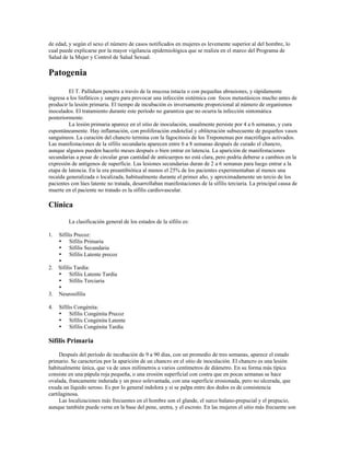 de edad, y según el sexo el número de casos notificados en mujeres es levemente superior al del hombre, lo
cual puede explicarse por la mayor vigilancia epidemiológica que se realiza en el marco del Programa de
Salud de la Mujer y Control de Salud Sexual.
Patogenia
El T. Pallidum penetra a través de la mucosa intacta o con pequeñas abrasiones, y rápidamente
ingresa a los linfáticos y sangre para provocar una infección sistémica con focos metastásicos mucho antes de
producir la lesión primaria. El tiempo de incubación es inversamente proporcional al número de organismos
inoculados. El tratamiento durante este período no garantiza que no ocurra la infección sintomática
posteriormente.
La lesión primaria aparece en el sitio de inoculación, usualmente persiste por 4 a 6 semanas, y cura
espontáneamente. Hay inflamación, con proliferación endotelial y obliteración subsecuente de pequeños vasos
sanguíneos. La curación del chancro termina con la fagocitosis de los Treponemas por macrófagos activados.
Las manifestaciones de la sífilis secundaria aparecen entre 6 a 8 semanas después de curado el chancro,
aunque algunos pueden hacerlo meses después o bien entrar en latencia. La aparición de manifestaciones
secundarias a pesar de circular gran cantidad de anticuerpos no está clara, pero podría deberse a cambios en la
expresión de antígenos de superficie. Las lesiones secundarias duran de 2 a 6 semanas para luego entrar a la
etapa de latencia. En la era preantibiótica al menos el 25% de los pacientes experimentaban al menos una
recaída generalizada o localizada, habitualmente durante el primer año, y aproximadamente un tercio de los
pacientes con lúes latente no tratada, desarrollaban manifestaciones de la sífilis terciaria. La principal causa de
muerte en el paciente no tratado es la sífilis cardiovascular.
Clínica
La clasificación general de los estados de la sífilis es:
1. Sífilis Precoz:
• Sífilis Primaria
• Sífilis Secundaria
• Sífilis Latente precoz
•
2. Sífilis Tardía:
• Sífilis Latente Tardía
• Sífilis Terciaria
•
3. Neurosífilis
4. Sífilis Congénita:
• Sífilis Congénita Precoz
• Sífilis Congénita Latente
• Sífilis Congénita Tardía
Sifilis Primaria
Después del período de incubación de 9 a 90 días, con un promedio de tres semanas, aparece el estado
primario. Se caracteriza por la aparición de un chancro en el sitio de inoculación. El chancro es una lesión
habitualmente única, que va de unos milímetros a varios centímetros de diámetro. En su forma más típica
consiste en una pápula roja pequeña, o una erosión superficial con costra que en pocas semanas se hace
ovalada, francamente indurada y un poco solevantada, con una superficie erosionada, pero no ulcerada, que
exuda un líquido seroso. Es por lo general indolora y si se palpa entre dos dedos es de consistencia
cartilaginosa.
Las localizaciones más frecuentes en el hombre son el glande, el surco balano-prepucial y el prepucio,
aunque también puede verse en la base del pene, uretra, y el escroto. En las mujeres el sitio más frecuente son
 