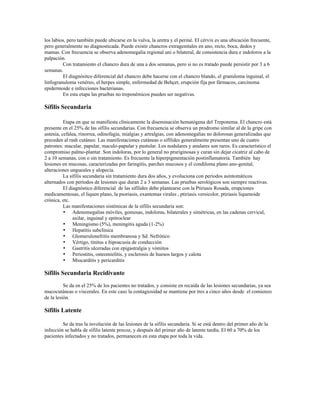 los labios, pero también puede ubicarse en la vulva, la uretra y el periné. El cérvix es una ubicación frecuente,
pero generalmente no diagnosticada. Puede existir chancros extragenitales en ano, recto, boca, dedos y
mamas. Con frecuencia se observa adenomegalia regional uni o bilateral, de consistencia dura e indoloros a la
palpación.
Con tratamiento el chancro dura de una a dos semanas, pero si no es tratado puede persistir por 3 a 6
semanas.
El diagnósitco diferencial del chancro debe hacerse con el chancro blando, el granuloma inguinal, el
linfogranuloma venéreo, el herpes simple, enfermedad de Behçet, erupción fija por fármacos, carcinoma
epidermoide e infecciones bacterianas.
En esta etapa las pruebas no treponémicos pueden ser negativas.
Sífilis Secundaria
Etapa en que se manifiesta clínicamente la diseminación hematógena del Treponema. El chancro está
presente en el 25% de las sífilis secundarias. Con frecuencia se observa un prodromo similar al de la gripe con
astenia, cefalea, rinorrea, odinofagia, mialgias y artralgias, con adenomegalias no dolorosas generalizadas que
preceden al rash cutáneo. Las manifestaciones cutáneas o sifílides generalmente presentan uno de cuatro
patrones: macular, papular, maculo-papular y pustular. Los nodulares y anulares son raros. Es característico el
compromiso palmo-plantar. Son indoloras, por lo general no pruriginosas y curan sin dejar cicatriz al cabo de
2 a 10 semanas, con o sin tratamiento. Es frecuente la hiperpigmentación postinflamatoria. También hay
lesiones en mucosas, caracterizadas por faringitis, parches mucosos y el condiloma plano ano-genital,
alteraciones ungueales y alopecía.
La sífilis secundaria sin tratamiento dura dos años, y evoluciona con períodos asintomáticos
alternados con períodos de lesiones que duran 2 a 3 semanas. Las pruebas serológicos son siempre reactivas.
El diagnóstico diferencial de las sifílides debe plantearse con la Ptiriasis Rosada, erupciones
medicamentosas, el liquen plano, la psoriasis, exantemas virales , ptiriasis versicolor, ptiriasis liquenoide
crónica, etc.
Las manifestaciones sistémicas de la sífilis secundaria son:
• Adenomegalias móviles, gomosas, indoloras, bilaterales y simétricas, en las cadenas cervical,
axilar, inguinal y epitroclear
• Meningismo (5%), meningitis aguda (1-2%)
• Hepatitis subclínica
• Glomerulonefritis membranosa y Sd. Nefrótico
• Vértigo, tinitus e hipoacusia de conducción
• Gastritis ulceradas con epigastralgia y vómitos
• Periostitis, osteomielitis, y esclerosis de huesos largos y calota
• Miocarditis y pericarditis
Sífilis Secundaria Recidivante
Se da en el 25% de los pacientes no tratados, y consiste en recaída de las lesiones secundarias, ya sea
mucocutáneas o viscerales. En este caso la contagiosidad se mantiene por tres a cinco años desde el comienzo
de la lesión.
Sífilis Latente
Se da tras la involución de las lesiones de la sífilis secundaria. Si se está dentro del primer año de la
infección se habla de sífilis latente precoz, y después del primer año de latente tardía. El 60 a 70% de los
pacientes infectados y no tratados, permanecen en esta etapa por toda la vida.
 