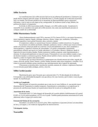 Sífilis Terciaria
Las manifestaciones de la sífilis terciaria derivan de una inflamación proliferativa o destructiva que
puede afectar cualquier parte del cuerpo. Se desarrolla entre 5 y 20 años después de la infección en personas
mal o no tratadas. Son lesiones producto de un mecanismo de hipersensibilidad a pocos organismos
infectantes, y por lo tanto en esta etapa no hay contagiosidad. Su incidencia actual es baja, debido a las
políticas de control y al tratamiento.
Se divide en sífilis mucocutánea tardía o benigna, y en sífilis cardiovascular. Actualmente la
neurosífilis no se considera como parte de la sífilis terciaria, sino como una manifestación presente en
cualquier estadío de la enfermedad.
Sífilis Mucocutánea Tardía
Afecta fundamentalmente a piel (70%), mucosas (10.3%), huesos (9.6%), y con menor frecuencia a
tracto respiratorio superior, hígado, estómago, páncreas, riñones, vejiga, ojos, mediastino, linfonodos,
músculo-esquelético, tracto genital femenino, pene, testículos, mamas.
El compromiso cutáneo se caracteriza por lesiones nodulares o nódulo-ulcerativas y los gomas.
Los primeros son nódulos profundos, indurados, parduzcos, rojizos o cobrizos que crecen en forma
anular con curación central que puede ser cicatrizal. Crecen principalmente en cara, áreas escapulares e
interescapulares, y superficie extensora de extremidades. Los gomas corresponden a granulomas
generalmente solitarios que nacen en el tejido subcutáneo y se extienden a dermis y epidermis, dando la
impresión de tumor de partes blandas. Pueden mantenerse estables, progresar, sanar espontáneamente o
ulcerarse. Se ubican principalmente en zonas de trauma. Clínicamente se ven como nódulos rosados a rojos,
de distintos tamaños y consistencia gomosa. Pueden afectar también a hueso, mucosas, tracto respiratorio,
digestivo y todos los órganos antes mencionados.
Los huesos que con mayor frecuencia se comprometen son el borde anterior de la tibia, seguido del
cráneo, clavícula, peroné, fémur, húmero, costilla. Pueden formarse callos óseos irregulares y sensibles. En el
cráneo se presentan múltiples gomas osteolíticos que radiológicamente dan el aspecto de agusanado.
Clínicamente se presenta dolor, tumefacción nocturna, aumento de volumen e impotencia funcional.
A nivel articular puede haber artralgias, artritis y sinovitis.
Sífilis Cardiovascular
Manifestación grave, poco frecuente que se presenta entre 15 y 30 años después de la infección.
Corresponde a una enfermedad de pequeño vaso que afecta a los vasa vasorum y por lo tanto a vasos de gran
tamaño. Se manifiesta por:
Aortitis no Complicada:
Más frecuente en la porción ascendente que es más rica en vasos linfáticos, lo que permite mayor
diseminación del Treponema en estadíos tempranos. Generalmente es asintomática y se sospecha por la
presencia de calcificaciones lineales en la pared antero-lateral de la aorta en la radiografía de tórax.
Aneurismas de la Aorta:
Se presenta entre 3 a 5 años después del desarrollo de la aortitis debido al debilitamiento de la pared.
El 60% se ve en la aorta ascendente y el 25% en el cayado. También puede presentarse aneurismas de la aorta
abdominal sobre el origen de la arteria renal.
Estenosis del Ostium de las coronarias:
Secundario a la aortitis de la raíz de la aorta. Debe sospecharse en pacientes jóvenes con antecedente
de lúes y con angina, y sin evidencias angiográficas de arterioesclerosis.
Valvulopatía Aórtica
Neurosífilis
 