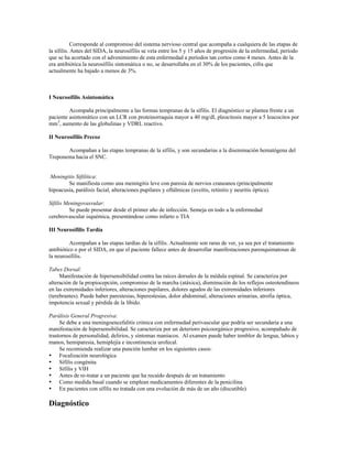 Corresponde al compromiso del sistema nervioso central que acompaña a cualquiera de las etapas de
la sífilis. Antes del SIDA, la neurosífilis se veía entre los 5 y 15 años de progresión de la enfermedad, período
que se ha acortado con el advenimiento de esta enfermedad a períodos tan cortos como 4 meses. Antes de la
era antibiótica la neurosífilis sintomática o no, se desarrollaba en el 30% de los pacientes, cifra que
actualmente ha bajado a menos de 3%.
I Neurosífilis Asintomática
Acompaña principalmente a las formas tempranas de la sífilis. El diagnóstico se plantea frente a un
paciente asintomático con un LCR con proteinorraquia mayor a 40 mg/dl, pleocitosis mayor a 5 leucocitos por
mm3
, aumento de las globulinas y VDRL reactivo.
II Neurosífilis Precoz
Acompañan a las etapas tempranas de la sífilis, y son secundarias a la diseminación hematógena del
Treponema hacia el SNC.
Meningitis Sifilítica:
Se manifiesta como una meningitis leve con paresia de nervios craneanos (principalmente
hipoacusia, parálisis facial, alteraciones pupilares y oftálmicas (uveítis, retinitis y neuritis óptica).
Sífilis Meningovasvular:
Se puede presentar desde el primer año de infección. Semeja en todo a la enfermedad
cerebrovascular isquémica, presentándose como infarto o TIA
III Neurosífilis Tardía
Acompañan a las etapas tardías de la sífilis. Actualmente son raras de ver, ya sea por el tratamiento
antibiótico o por el SIDA, en que el paciente fallece antes de desarrollar manifestaciones parenquimatosas de
la neurosífilis.
Tabes Dorsal:
Manifestación de hipersensibilidad contra las raíces dorsales de la médula espinal. Se caracteriza por
alteración de la propiocepción, compromiso de la marcha (atáxica), disminución de los reflejos osteotendíneos
en las extremidades inferiores, alteraciones pupilares, dolores agudos de las extremidades inferiores
(terebrantes). Puede haber parestesias, hiperestesias, dolor abdominal, alteraciones urinarias, atrofia óptica,
impotencia sexual y pérdida de la líbido.
Parálisis General Progresiva:
Se debe a una meningoencefalitis crónica con enfermedad perivascular que podría ser secundaria a una
manifestación de hipersensibilidad. Se caracteriza por un deterioro psicoorgánico progresivo, acompañado de
trastornos de personalidad, delirios, y síntomas maníacos. Al examen puede haber temblor de lengua, labios y
manos, hemiparesia, hemiplejía e incontinencia urofecal.
Se recomienda realizar una punción lumbar en los siguientes casos:
• Focalización neurológica
• Sífilis congénita
• Sífilis y VIH
• Antes de re-tratar a un paciente que ha recaído después de un tratamiento
• Como medida basal cuando se emplean medicamentos diferentes de la penicilina
• En pacientes con sífilis no tratada con una evolución de más de un año (discutible)
Diagnóstico
 