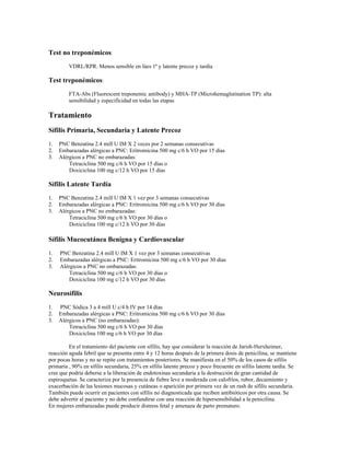 Test no treponémicos:
VDRL/RPR. Menos sensible en lúes 1ª y latente precoz y tardía
Test treponémicos:
FTA-Abs (Fluorescent treponemic antibody) y MHA-TP (Microhemaglutination TP): alta
sensibilidad y especificidad en todas las etapas
Tratamiento
Sífilis Primaria, Secundaria y Latente Precoz
1. PNC Benzatina 2.4 mill U IM X 2 veces por 2 semanas consecutivas
2. Embarazadas alérgicas a PNC: Eritromicina 500 mg c/6 h VO por 15 días
3. Alérgicos a PNC no embarazadas:
Tetraciclina 500 mg c/6 h VO por 15 días o
Doxiciclina 100 mg c/12 h VO por 15 días
Sífilis Latente Tardía
1. PNC Benzatina 2.4 mill U IM X 1 vez por 3 semanas consecutivas
2. Embarazadas alérgicas a PNC: Eritromicina 500 mg c/6 h VO por 30 días
3. Alérgicos a PNC no embarazadas:
Tetraciclina 500 mg c/6 h VO por 30 días o
Doxiciclina 100 mg c/12 h VO por 30 días
Sífilis Mucocutánea Benigna y Cardiovascular
1. PNC Benzatina 2.4 mill U IM X 1 vez por 3 semanas consecutivas
2. Embarazadas alérgicas a PNC: Eritromicina 500 mg c/6 h VO por 30 días
3. Alérgicos a PNC no embarazadas:
Tetraciclina 500 mg c/6 h VO por 30 días o
Doxiciclina 100 mg c/12 h VO por 30 días
Neurosífilis
1. PNC Sódica 3 a 4 mill U c/4 h IV por 14 días
2. Embarazadas alérgicas a PNC: Eritromicina 500 mg c/6 h VO por 30 días
3. Alérgicos a PNC (no embarazadas):
Tetraciclina 500 mg c/6 h VO por 30 días
Doxiciclina 100 mg c/6 h VO por 30 días
En el tratamiento del paciente con sífilis, hay que considerar la reacción de Jarish-Herxheimer,
reacción aguda febril que se presenta entre 4 y 12 horas después de la primera dosis de penicilina, se mantiene
por pocas horas y no se repite con tratamientos posteriores. Se manifiesta en el 50% de los casos de sífilis
primaria , 90% en sífilis secundaria, 25% en sífilis latente precoz y poco frecuente en sífilis latente tardía. Se
cree que podría deberse a la liberación de endotoxinas secundaria a la destrucción de gran cantidad de
espiroquetas. Se caracteriza por la presencia de fiebre leve a moderada con calofríos, rubor, decaimiento y
exacerbación de las lesiones mucosas y cutáneas o aparición por primera vez de un rash de sífilis secundaria.
También puede ocurrir en pacientes con sífilis no diagnosticada que reciben antibióticos por otra causa. Se
debe advertir al paciente y no debe confundirse con una reacción de hipersensibilidad a la penicilina.
En mujeres embarazadas puede producir distress fetal y amenaza de parto prematuro.
 