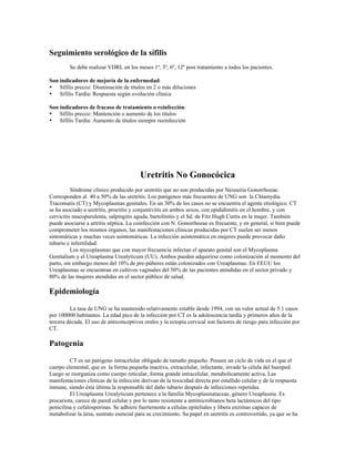 Seguimiento serológico de la sífilis
Se debe realizar VDRL en los meses 1º, 3º, 6º, 12º post tratamiento a todos los pacientes.
Son indicadores de mejoría de la enfermedad:
• Sífilis precoz: Disminución de títulos en 2 o más diluciones
• Sífilis Tardía: Respuesta según evolución clínica
Son indicadores de fracaso de tratamiento o reinfección:
• Sífilis precoz: Mantención o aumento de los títulos
• Sífilis Tardía: Aumento de títulos siempre reeinfección
Uretritis No Gonocócica
Síndrome clínico producido por uretritis que no son producidas por Neisseria Gonorrhoeae.
Corresponden al 40 a 50% de las uretritis. Los patógenos más frecuentes de UNG son la Chlamydia
Tracomatis (CT) y Mycoplasmas genitales. En un 30% de los casos no se encuentra el agente etiológico. CT
se ha asociado a uretritis, proctitis y conjuntivitis en ambos sexos, con epididimitis en el hombre, y con
cervicitis mucopurulenta, salpingitis aguda, bartolinitis y el Sd. de Fitz Hugh Curtis en la mujer. También
puede asociarse a artritis séptica. La coinfección con N. Gonorrhoeae es frecuente, y en general, si bien puede
comprometer los mismos órganos, las manifestaciones clínicas producidas por CT suelen ser menos
sintomáticas y muchas veces asintomáticas. La infección asintomática en mujeres puede provocar daño
tubario e infertilidad.
Los mycoplasmas que con mayor frecuencia infectan el aparato genital son el Mycoplasma
Genitalium y el Ureaplasma Urealyticum (UU). Ambos pueden adquirirse como colonización al momento del
parto, sin embargo menos del 10% de pre-púberes están colonizados con Ureaplasmas. En EEUU los
Ureaplasmas se encuentran en cultivos vaginales del 50% de las pacientes atendidas en el sector privado y
80% de las mujeres atendidas en el sector público de salud.
Epidemiología
La tasa de UNG se ha mantenido relativamente estable desde 1994, con un valor actual de 5.1 casos
por 100000 habitantes. La edad pico de la infección por CT es la adolescencia tardía y primeros años de la
tercera década. El uso de anticonceptivos orales y la ectopía cervical son factores de riesgo para infección por
CT.
Patogenia
CT es un patógeno intracelular obligado de tamaño pequeño. Poseen un ciclo de vida en el que el
cuerpo elemental, que es la forma pequeña inactiva, extracelular, infectante, invade la célula del huesped.
Luego se reorganiza como cuerpo reticular, forma grande intracelular, metabolicamente activa. Las
manifestaciones clínicas de la infección derivan de la toxicidad directa por estallido celular y de la respuesta
inmune, siendo ésta última la responsable del daño tubario después de infecciones repetidas.
El Ureaplasma Urealyticum pertenece a la familia Mycoplasmataceae, género Ureaplasma. Es
procariota, carece de pared celular y por lo tanto resistente a antimicrobianos beta lactámicos del tipo
penicilina y cefalosporinas. Se adhiere fuertemente a células epiteliales y libera enzimas capaces de
metabolizar la úrea, sustrato esencial para su crecimiento. Su papel en uretritis es controvertido, ya que se ha
 