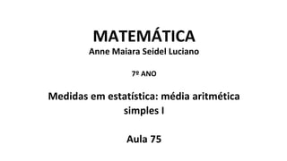 MATEMÁTICA
Anne Maiara Seidel Luciano
7º ANO
Medidas em estatística: média aritmética
simples I
Aula 75
 