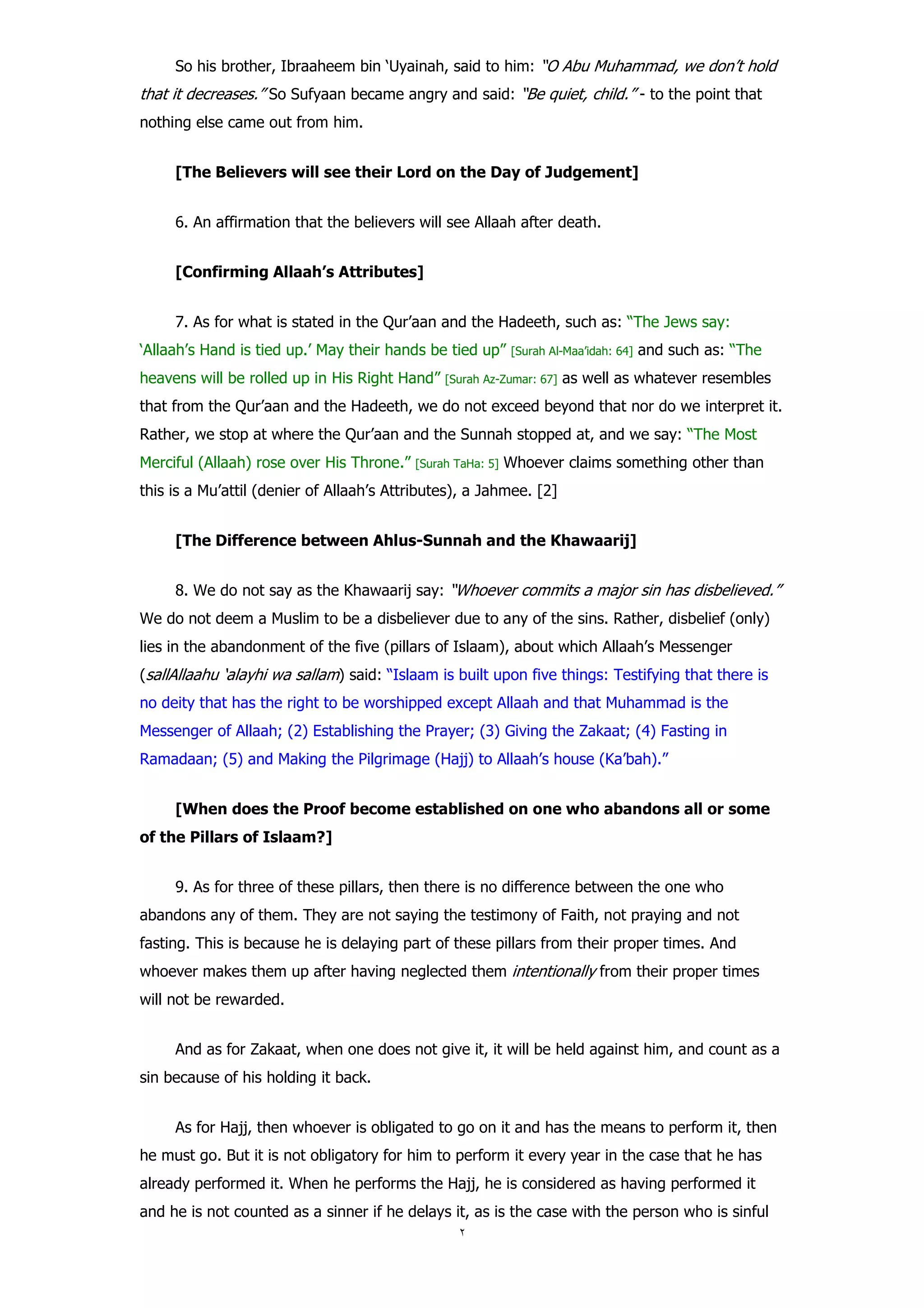So his brother, Ibraaheem bin ‘Uyainah, said to him: “O Abu Muhammad, we don’t hold
that it decreases.” So Sufyaan became angry and said: “Be quiet, child.” - to the point that
nothing else came out from him.


     [The Believers will see their Lord on the Day of Judgement]


     6. An affirmation that the believers will see Allaah after death.


     [Confirming Allaah’s Attributes]


     7. As for what is stated in the Qur’aan and the Hadeeth, such as: “The Jews say:
‘Allaah’s Hand is tied up.’ May their hands be tied up”      [Surah Al-Maa’idah: 64]   and such as: “The
heavens will be rolled up in His Right Hand”    [Surah Az-Zumar: 67]   as well as whatever resembles
that from the Qur’aan and the Hadeeth, we do not exceed beyond that nor do we interpret it.
Rather, we stop at where the Qur’aan and the Sunnah stopped at, and we say: “The Most
Merciful (Allaah) rose over His Throne.”   [Surah TaHa: 5]   Whoever claims something other than
this is a Mu’attil (denier of Allaah’s Attributes), a Jahmee. [2]


     [The Difference between Ahlus-Sunnah and the Khawaarij]


     8. We do not say as the Khawaarij say: “Whoever commits a major sin has disbelieved.”
We do not deem a Muslim to be a disbeliever due to any of the sins. Rather, disbelief (only)
lies in the abandonment of the five (pillars of Islaam), about which Allaah’s Messenger
(sallAllaahu ‘alayhi wa sallam) said: “Islaam is built upon five things: Testifying that there is
no deity that has the right to be worshipped except Allaah and that Muhammad is the
Messenger of Allaah; (2) Establishing the Prayer; (3) Giving the Zakaat; (4) Fasting in
Ramadaan; (5) and Making the Pilgrimage (Hajj) to Allaah’s house (Ka’bah).”


     [When does the Proof become established on one who abandons all or some
of the Pillars of Islaam?]


     9. As for three of these pillars, then there is no difference between the one who
abandons any of them. They are not saying the testimony of Faith, not praying and not
fasting. This is because he is delaying part of these pillars from their proper times. And
whoever makes them up after having neglected them intentionally from their proper times
will not be rewarded.


     And as for Zakaat, when one does not give it, it will be held against him, and count as a
sin because of his holding it back.


     As for Hajj, then whoever is obligated to go on it and has the means to perform it, then
he must go. But it is not obligatory for him to perform it every year in the case that he has
already performed it. When he performs the Hajj, he is considered as having performed it
and he is not counted as a sinner if he delays it, as is the case with the person who is sinful
 