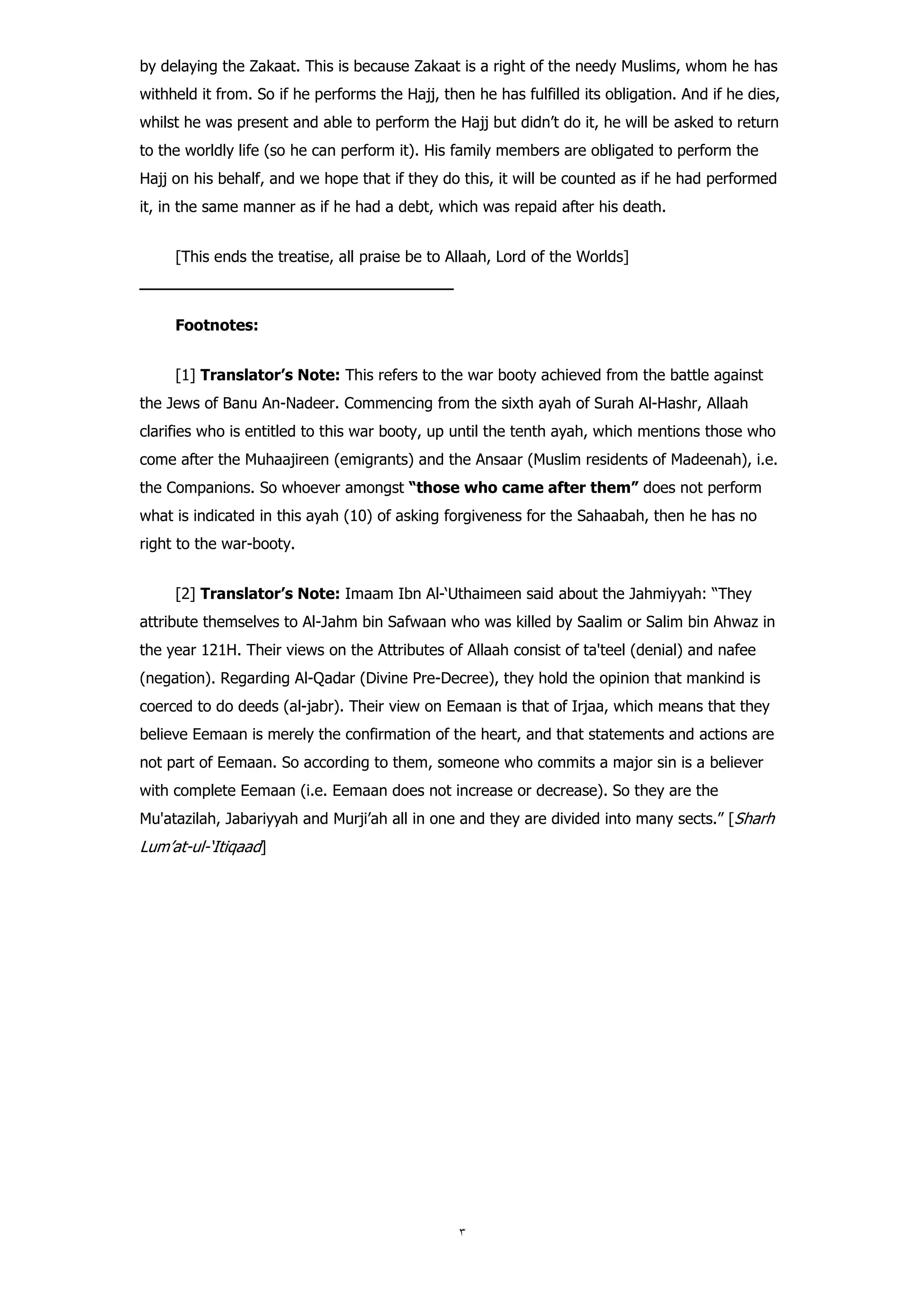 by delaying the Zakaat. This is because Zakaat is a right of the needy Muslims, whom he has
withheld it from. So if he performs the Hajj, then he has fulfilled its obligation. And if he dies,
whilst he was present and able to perform the Hajj but didn’t do it, he will be asked to return
to the worldly life (so he can perform it). His family members are obligated to perform the
Hajj on his behalf, and we hope that if they do this, it will be counted as if he had performed
it, in the same manner as if he had a debt, which was repaid after his death.


        [This ends the treatise, all praise be to Allaah, Lord of the Worlds]
‫ـــــــــــــــــــــــــــــــــــــــــــــــــــــــــــــــــــــــــــــــ‬

        Footnotes:


        [1] Translator’s Note: This refers to the war booty achieved from the battle against
the Jews of Banu An-Nadeer. Commencing from the sixth ayah of Surah Al-Hashr, Allaah
clarifies who is entitled to this war booty, up until the tenth ayah, which mentions those who
come after the Muhaajireen (emigrants) and the Ansaar (Muslim residents of Madeenah), i.e.
the Companions. So whoever amongst “those who came after them” does not perform
what is indicated in this ayah (10) of asking forgiveness for the Sahaabah, then he has no
right to the war-booty.


        [2] Translator’s Note: Imaam Ibn Al-‘Uthaimeen said about the Jahmiyyah: “They
attribute themselves to Al-Jahm bin Safwaan who was killed by Saalim or Salim bin Ahwaz in
the year 121H. Their views on the Attributes of Allaah consist of ta'teel (denial) and nafee
(negation). Regarding Al-Qadar (Divine Pre-Decree), they hold the opinion that mankind is
coerced to do deeds (al-jabr). Their view on Eemaan is that of Irjaa, which means that they
believe Eemaan is merely the confirmation of the heart, and that statements and actions are
not part of Eemaan. So according to them, someone who commits a major sin is a believer
with complete Eemaan (i.e. Eemaan does not increase or decrease). So they are the
Mu'atazilah, Jabariyyah and Murji’ah all in one and they are divided into many sects.” [Sharh
Lum’at-ul-‘Itiqaad]
 