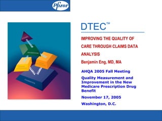 DTEC        ™


IMPROVING THE QUALITY OF
CARE THROUGH CLAIMS DATA
ANALYSIS
Benjamin Eng, MD, MA

AHQA 2005 Fall Meeting
Quality Measurement and
Improvement in the New
Medicare Prescription Drug
Benefit
November 17, 2005
Washington, D.C.
 