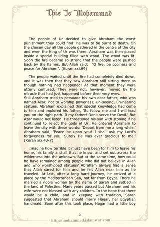 The people of Ur decided to give Abraham the worst
punishment they could find: he was to be burnt to death. On
the chosen day all the people gathered in the centre of the city
and even the King of Ur was there. Abraham was then placed
inside a special building filled with wood. The wood was lit.
Soon the fire became so strong that the people were pushed
back by the flames. But Allah said: “O fire, be coolness and
peace for Abraham”. (Koran xxi.69)

   The people waited until the fire had completely died down,
and it was then that they saw Abraham still sitting there as
though nothing had happened! At that moment they were
utterly confused. They were not, however, moved by the
miracle that had just happened before their very eyes.
Still Abraham tried to persuade his own dear father, who was
named Azar, not to worship powerless, un-seeing, un-hearing
statues. Abraham explained that special knowledge had come
to him and implored his father, 'So follow me and I will lead
you on the right path. 0 my father! Don't serve the Devil.' But
Azar would not listen. He threatened his son with stoning if he
continued to reject the gods of Ur. He ordered Abraham to
leave the city with these words: 'Depart from me a long while.'
Abraham said, 'Peace be upon you! I shall ask my Lord's
forgiveness for you. Surely He was ever gracious to me.’
(Koran xix.43-7)

   Imagine how terrible it must have been for him to leave his
home, his family and all that he knew, and set out across the
wilderness into the unknown. But at the same time, how could
he have remained among people who did not believe in Allah
and who worshipped statues? Abraham always had a sense
that Allah cared for him and he felt Allah near him as he
traveled. At last, after a long hard journey, he arrived at a
place by the Mediterranean Sea, not far from Egypt. There he
married a noble woman by the name of Sarah and settled in
the land of Palestine. Many years passed but Abraham and his
wife were not blessed with any children. In the hope that there
would be a child, and in keeping with tradition, Sarah
suggested that Abraham should marry Hagar, her Egyptian
handmaid. Soon after this took place, Hagar had a little boy


                               3
 