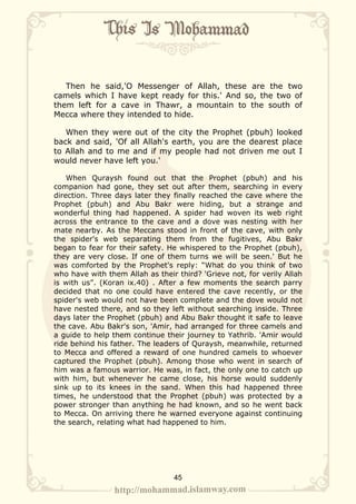 Then he said,'O Messenger of Allah, these are the two
camels which I have kept ready for this.' And so, the two of
them left for a cave in Thawr, a mountain to the south of
Mecca where they intended to hide.

   When they were out of the city the Prophet (pbuh) looked
back and said, 'Of all Allah's earth, you are the dearest place
to Allah and to me and if my people had not driven me out I
would never have left you.'

    When Quraysh found out that the Prophet (pbuh) and his
companion had gone, they set out after them, searching in every
direction. Three days later they finally reached the cave where the
Prophet (pbuh) and Abu Bakr were hiding, but a strange and
wonderful thing had happened. A spider had woven its web right
across the entrance to the cave and a dove was nesting with her
mate nearby. As the Meccans stood in front of the cave, with only
the spider's web separating them from the fugitives, Abu Bakr
began to fear for their safety. He whispered to the Prophet (pbuh),
they are very close. If one of them turns we will be seen.' But he
was comforted by the Prophet's reply: “What do you think of two
who have with them Allah as their third? 'Grieve not, for verily Allah
is with us”. (Koran ix.40) . After a few moments the search parry
decided that no one could have entered the cave recently, or the
spider's web would not have been complete and the dove would not
have nested there, and so they left without searching inside. Three
days later the Prophet (pbuh) and Abu Bakr thought it safe to leave
the cave. Abu Bakr's son, 'Amir, had arranged for three camels and
a guide to help them continue their journey to Yathrib. 'Amir would
ride behind his father. The leaders of Quraysh, meanwhile, returned
to Mecca and offered a reward of one hundred camels to whoever
captured the Prophet (pbuh). Among those who went in search of
him was a famous warrior. He was, in fact, the only one to catch up
with him, but whenever he came close, his horse would suddenly
sink up to its knees in the sand. When this had happened three
times, he understood that the Prophet (pbuh) was protected by a
power stronger than anything he had known, and so he went back
to Mecca. On arriving there he warned everyone against continuing
the search, relating what had happened to him.




                                 45
 